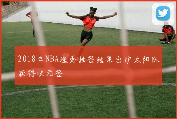 2018年NBA选秀抽签结果出炉太阳队获得状元签