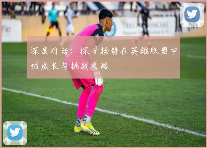 深度对话：探寻杨静在英雄联盟中的成长与挑战之路