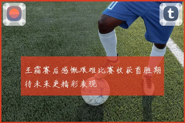 王霜赛后感慨艰难比赛收获首胜期待未来更精彩表现