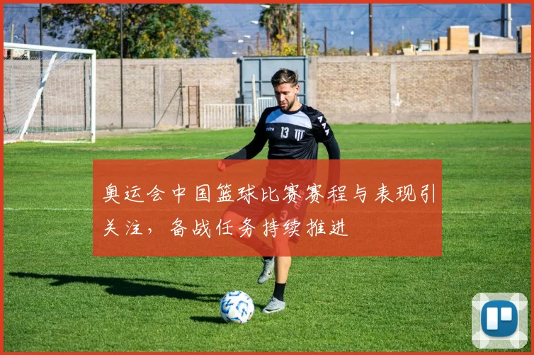 奥运会中国篮球比赛赛程与表现引关注，备战任务持续推进