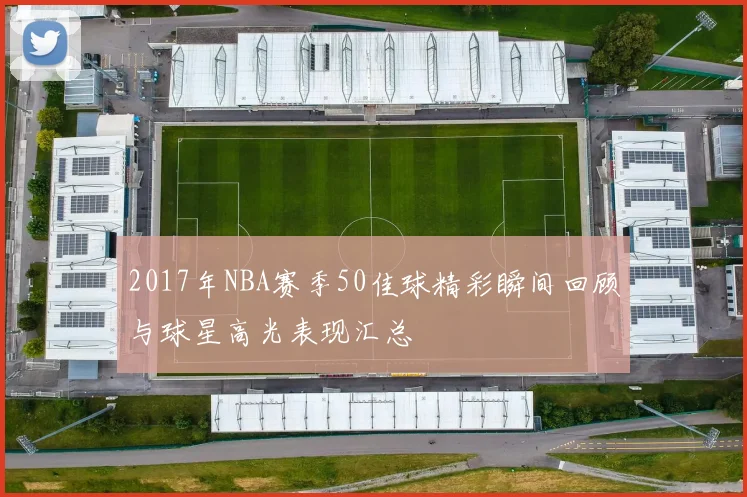 2017年NBA赛季50佳球精彩瞬间回顾与球星高光表现汇总